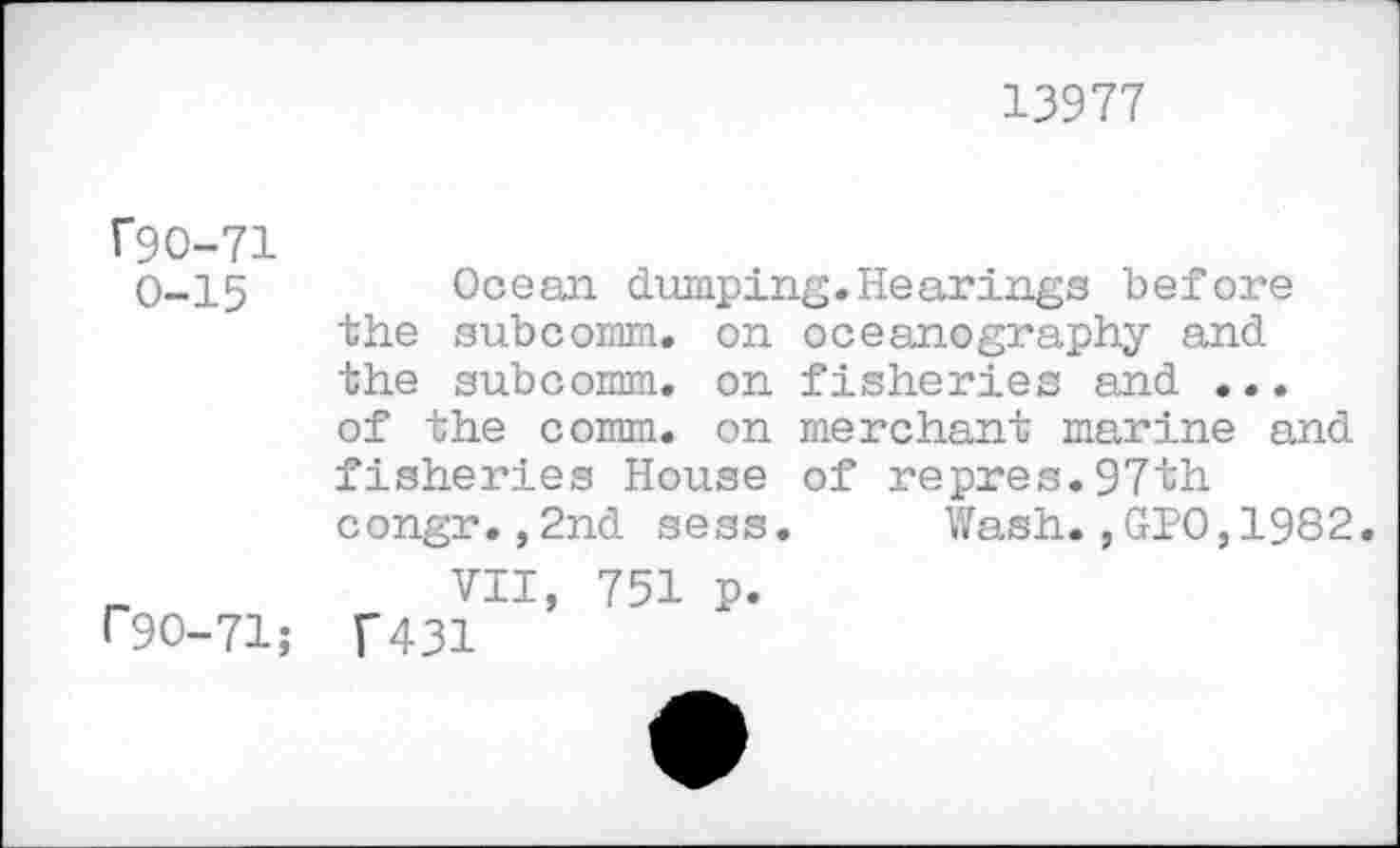 ﻿13977
f9O-71 0-15
P90-71;
Ocean dumping.Hearings before the subcomm. on oceanography and the subcomm, on fisheries and ... of the comm, on merchant marine and fisheries House of repres.97th congr.,2nd sess. Wash.,GIO,1982
VII, 751 p.
T431